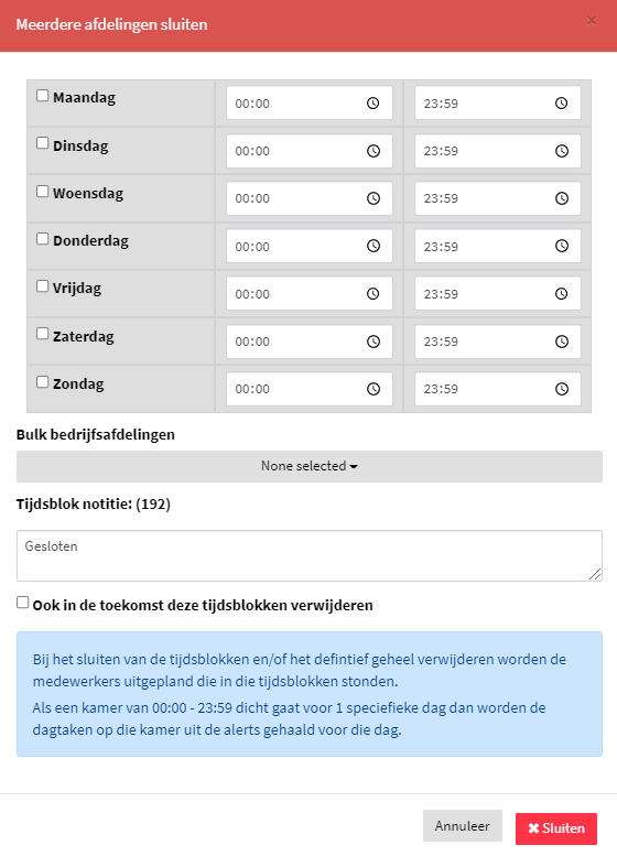 afdelingen shiiten 
D Dinsdag 
Woensdag 
Donderdag 
D Vrijdag 
Zate rdag 
Zondag 
Bu lk bedrijfsa fde 
Tijdsblok notitie: (192) 
0 
O 
O 
O 
23:59 
23:9 
23:59 
23:59 
23:sg 
23:59 
23:9 
0 
D Ook in de toekomst deze tjdsblokken verwijderen 
Bij het sluiten van de tijdsblokken en/of het defintief geheel verwijderen 'M)rden de 
medewerkers uitgepland die in die tijdsblokken stonden. 
Als een kamer van 00:00 23:55 dicht gaat voor 1 speciefieke dag dan worden de 
dagtaken op die kamer uit de alerts gehaald voor die dag. 